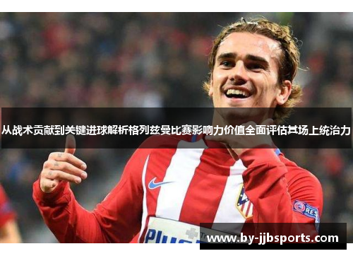 从战术贡献到关键进球解析格列兹曼比赛影响力价值全面评估其场上统治力 从战术贡献到关键进球解析格列兹曼比赛影响力价值全面评估其场上统治力