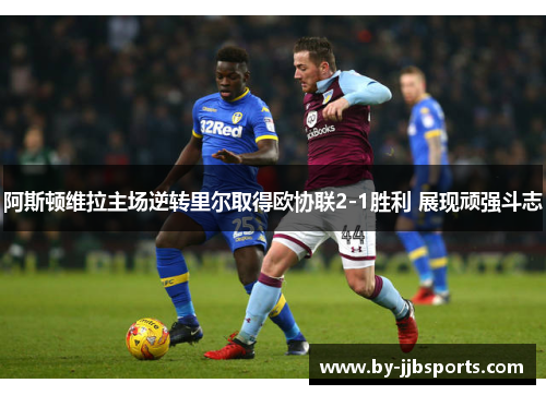 阿斯顿维拉主场逆转里尔取得欧协联2-1胜利 展现顽强斗志