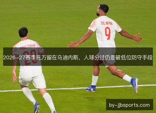 2026-27赛季托万留在乌迪内斯，人球分过仍是破低位防守手段